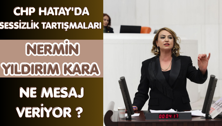 CHP HATAY’DA SESSİZLİK TARTIŞMALARI: NERMİN YILDIRIM KARA NE MESAJ VERİYOR?